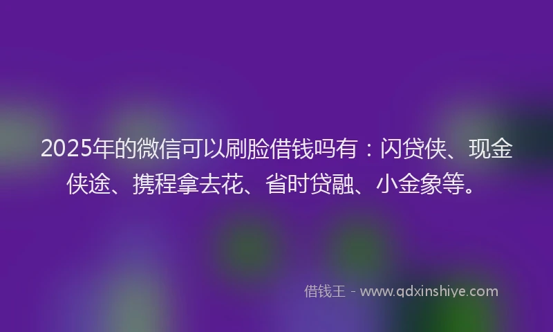 2025年的微信可以刷脸借钱吗有：闪贷侠、现金侠途、携程拿去花、省时贷融、小金象等。