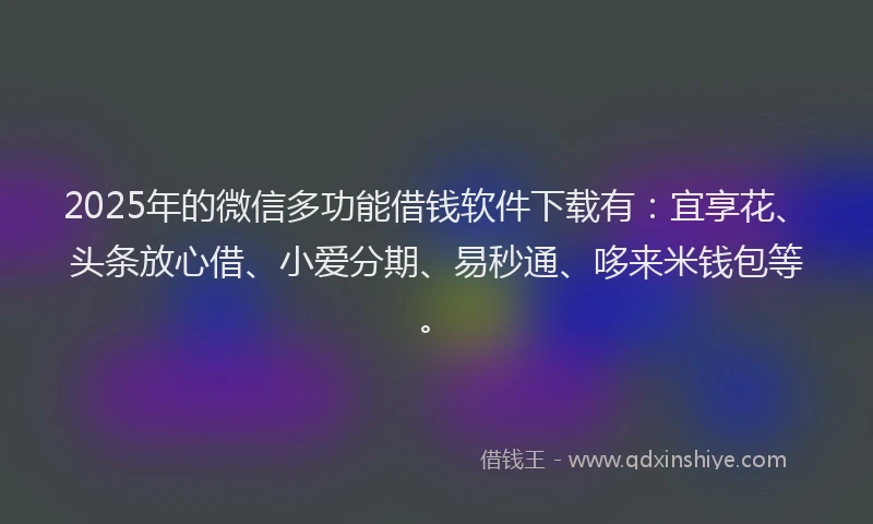 2025年的微信多功能借钱软件下载有：宜享花、头条放心借、小爱分期、易秒通、哆来米钱包等。
