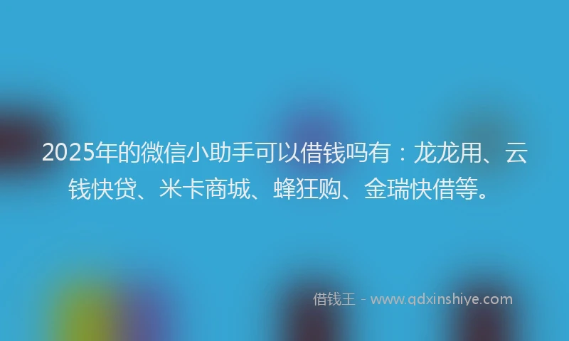 2025年的微信小助手可以借钱吗有：龙龙用、云钱快贷、米卡商城、蜂狂购、金瑞快借等。