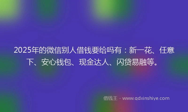2025年的微信别人借钱要给吗有：新一花、任意下、安心钱包、现金达人、闪贷易融等。