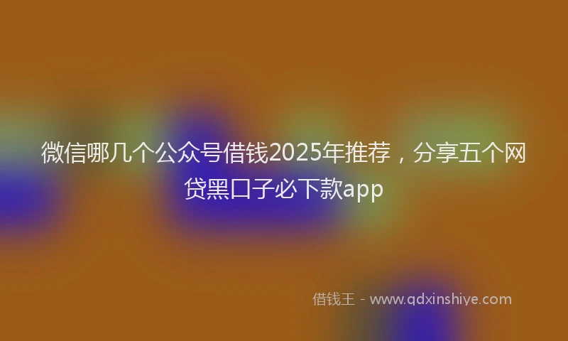 微信哪几个公众号借钱2025年推荐，分享五个网贷黑口子必下款app