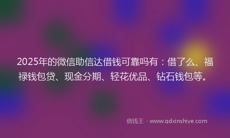 2025年的微信助信达借钱可靠吗有：借了么、福禄钱包贷、现金分期、轻花优品、钻石钱包等。