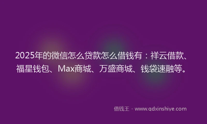2025年的微信怎么贷款怎么借钱有：祥云借款、福星钱包、Max商城、万盛商城、钱袋速融等。