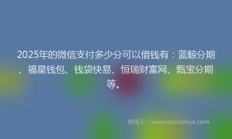 2025年的微信支付多少分可以借钱有：蓝鲸分期、福星钱包、钱袋快易、恒瑞财富网、甄宝分期等。