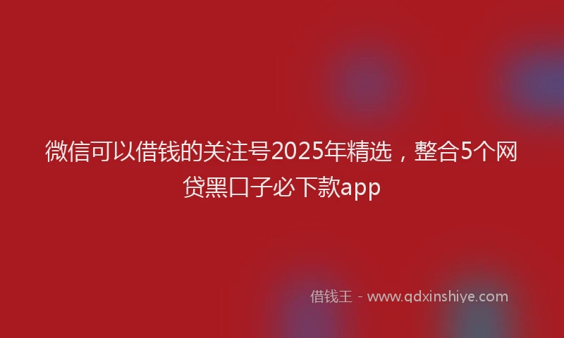 微信可以借钱的关注号2025年精选，整合5个网贷黑口子必下款app