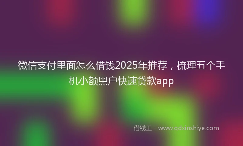 微信支付里面怎么借钱2025年推荐，梳理五个手机小额黑户快速贷款app