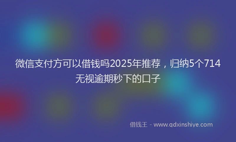 微信支付方可以借钱吗2025年推荐，归纳5个714无视逾期秒下的口子