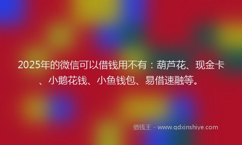 2025年的微信可以借钱用不有：葫芦花、现金卡、小鹅花钱、小鱼钱包、易借速融等。
