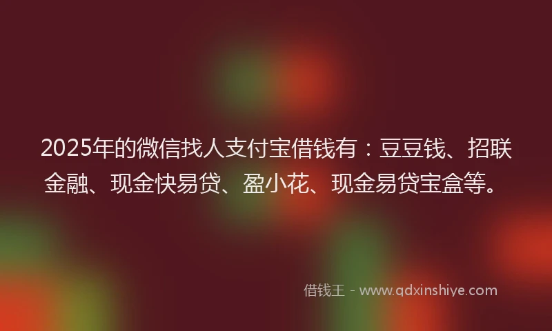 2025年的微信找人支付宝借钱有：豆豆钱、招联金融、现金快易贷、盈小花、现金易贷宝盒等。