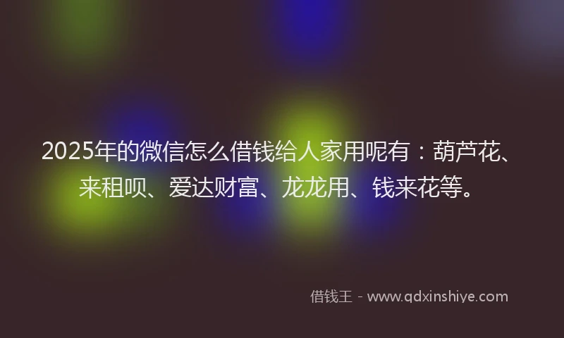 2025年的微信怎么借钱给人家用呢有：葫芦花、来租呗、爱达财富、龙龙用、钱来花等。