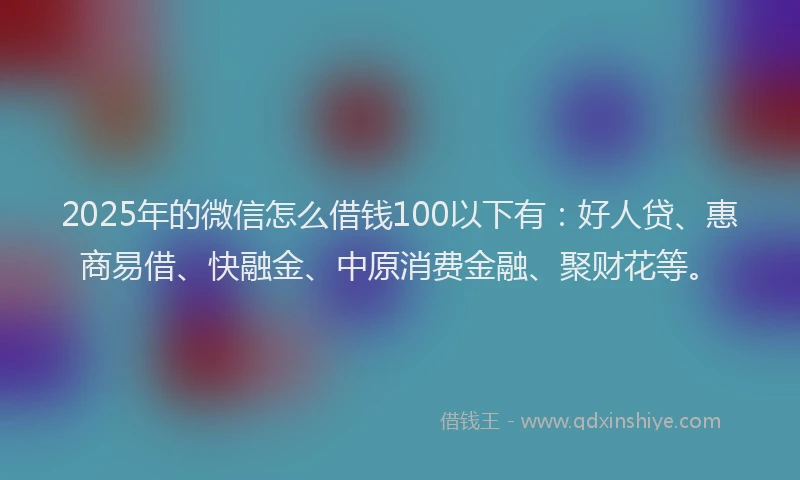 2025年的微信怎么借钱100以下有：好人贷、惠商易借、快融金、中原消费金融、聚财花等。