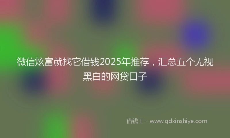 微信炫富就找它借钱2025年推荐，汇总五个无视黑白的网贷口子