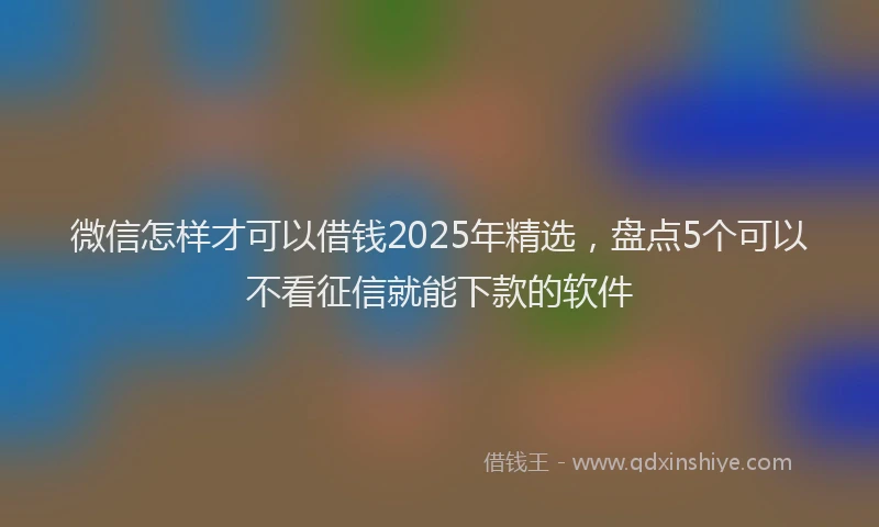 微信怎样才可以借钱2025年精选，盘点5个可以不看征信就能下款的软件