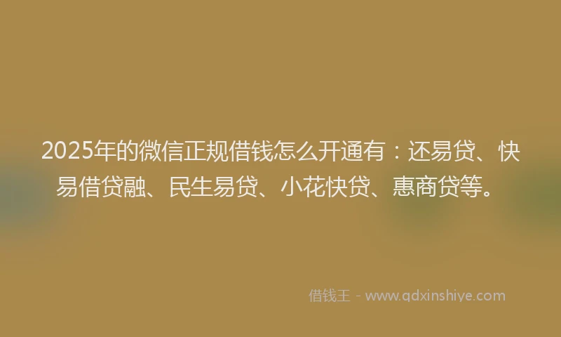 2025年的微信正规借钱怎么开通有：还易贷、快易借贷融、民生易贷、小花快贷、惠商贷等。