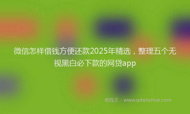 微信怎样借钱方便还款2025年精选，整理五个无视黑白必下款的网贷app