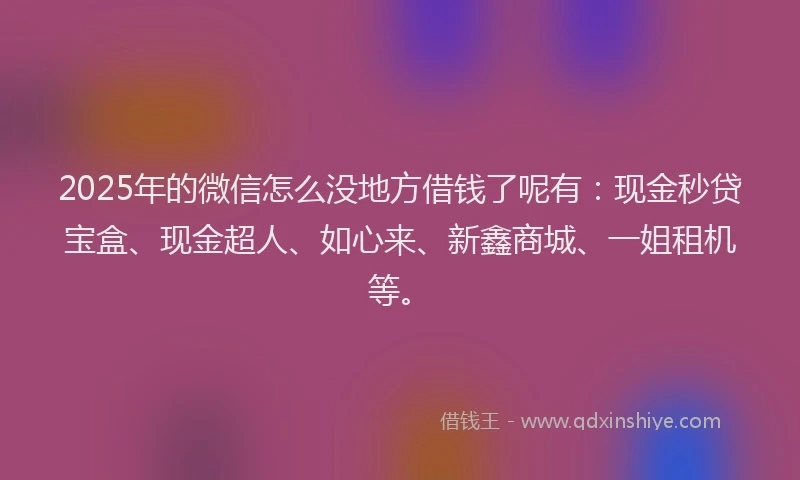 2025年的微信怎么没地方借钱了呢有：现金秒贷宝盒、现金超人、如心来、新鑫商城、一姐租机等。