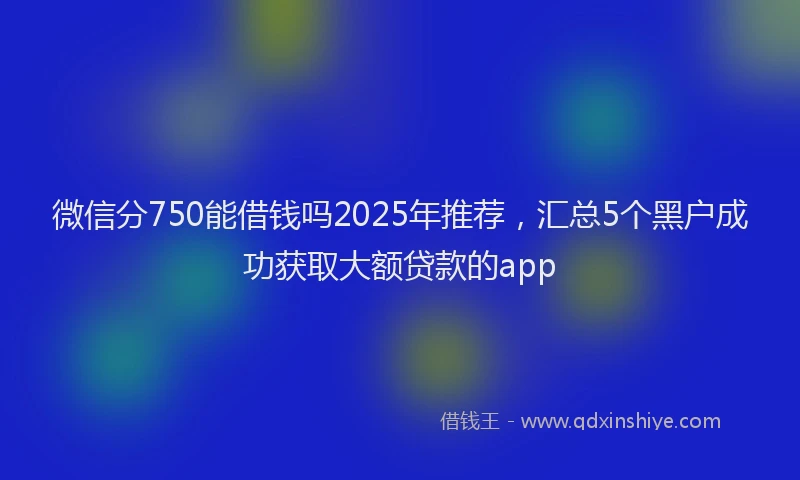 微信分750能借钱吗2025年推荐，汇总5个黑户成功获取大额贷款的app