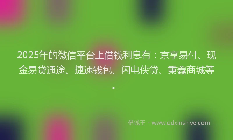 2025年的微信平台上借钱利息有：京享易付、现金易贷通途、捷速钱包、闪电侠贷、秉鑫商城等。