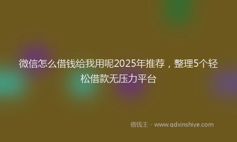 微信怎么借钱给我用呢2025年推荐，整理5个轻松借款无压力平台