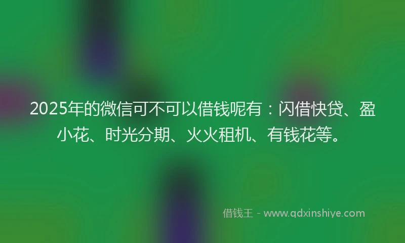 2025年的微信可不可以借钱呢有：闪借快贷、盈小花、时光分期、火火租机、有钱花等。