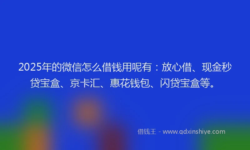 2025年的微信怎么借钱用呢有：放心借、现金秒贷宝盒、京卡汇、惠花钱包、闪贷宝盒等。