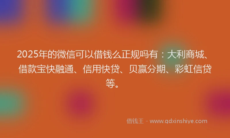2025年的微信可以借钱么正规吗有：大利商城、借款宝快融通、信用快贷、贝赢分期、彩虹信贷等。