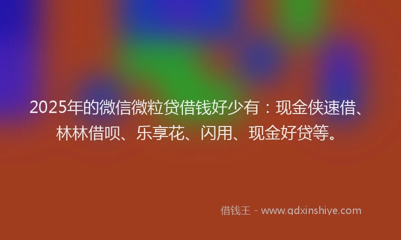 2025年的微信微粒贷借钱好少有：现金侠速借、林林借呗、乐享花、闪用、现金好贷等。