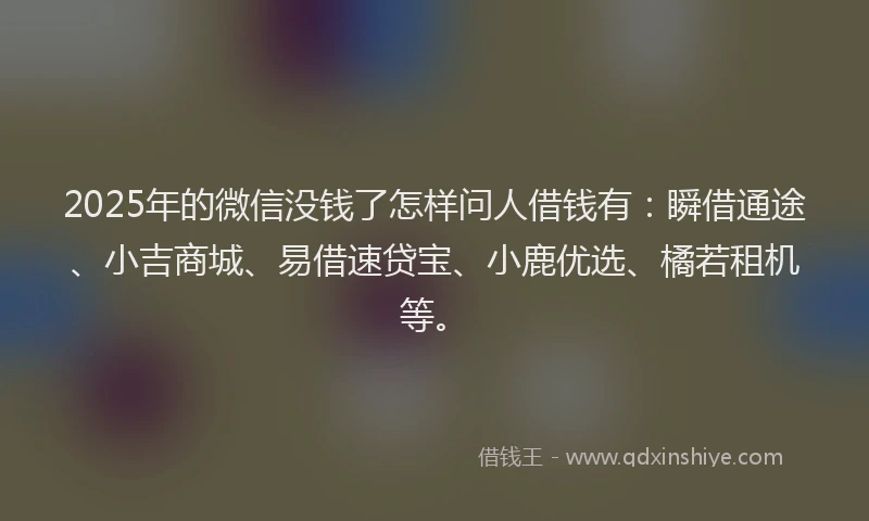 2025年的微信没钱了怎样问人借钱有：瞬借通途、小吉商城、易借速贷宝、小鹿优选、橘若租机等。