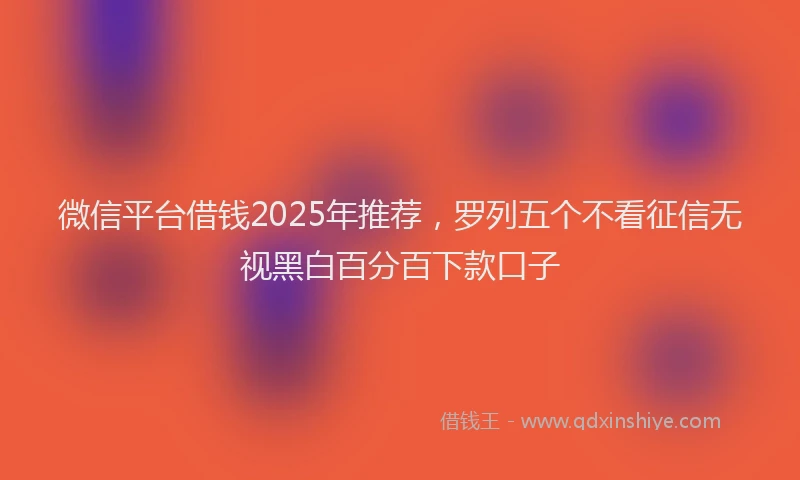微信平台借钱2025年推荐，罗列五个不看征信无视黑白百分百下款口子