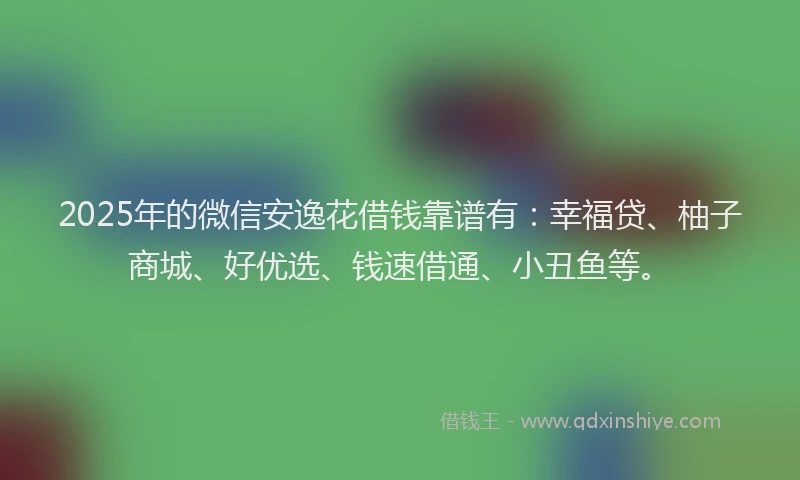 2025年的微信安逸花借钱靠谱有：幸福贷、柚子商城、好优选、钱速借通、小丑鱼等。