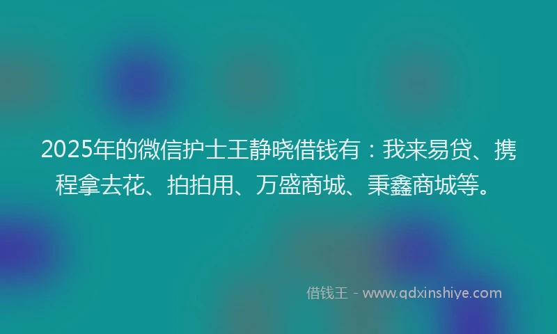 2025年的微信护士王静晓借钱有：我来易贷、携程拿去花、拍拍用、万盛商城、秉鑫商城等。