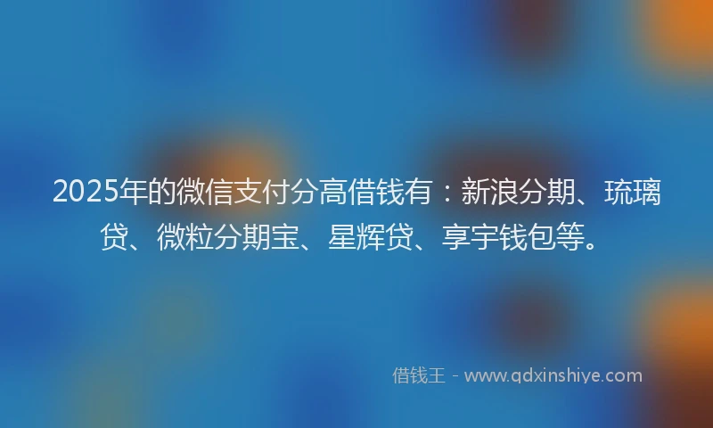 2025年的微信支付分高借钱有：新浪分期、琉璃贷、微粒分期宝、星辉贷、享宇钱包等。
