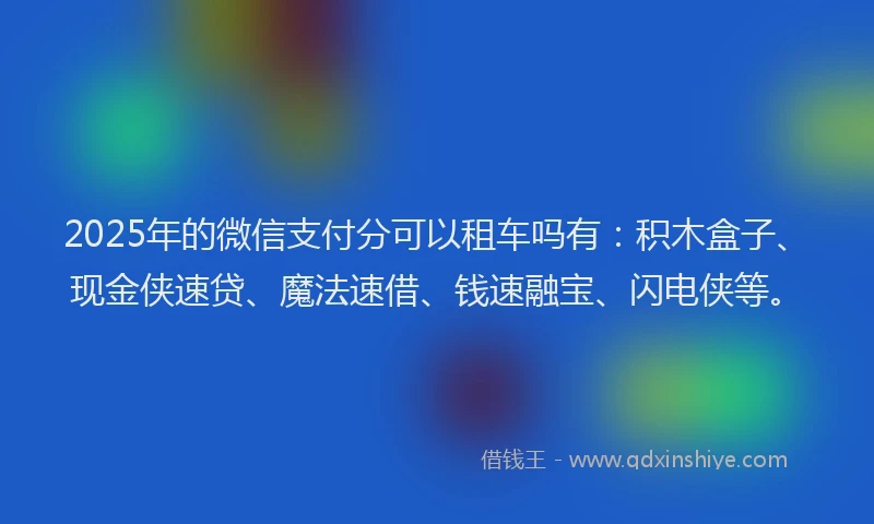 2025年的微信支付分可以租车吗有：积木盒子、现金侠速贷、魔法速借、钱速融宝、闪电侠等。