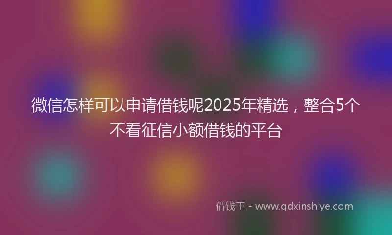 微信怎样可以申请借钱呢2025年精选，整合5个不看征信小额借钱的平台