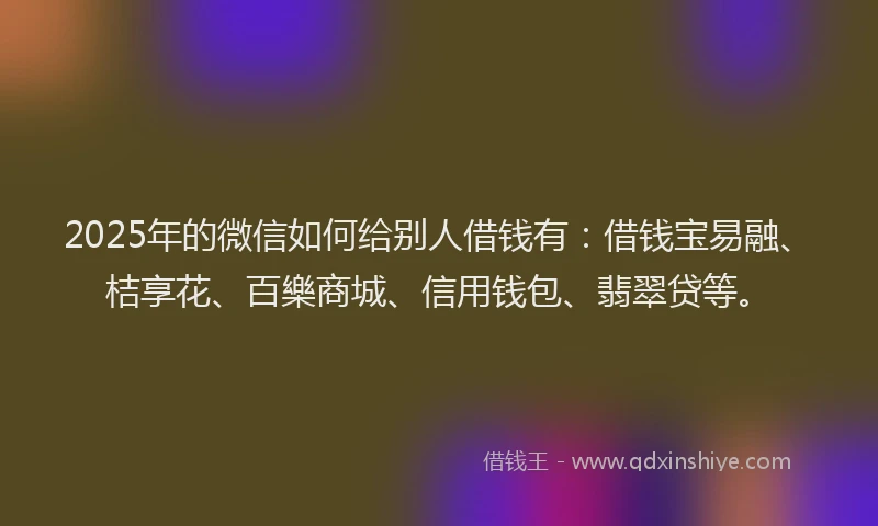 2025年的微信如何给别人借钱有：借钱宝易融、桔享花、百樂商城、信用钱包、翡翠贷等。