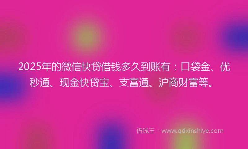 2025年的微信快贷借钱多久到账有：口袋金、优秒通、现金快贷宝、支富通、沪商财富等。