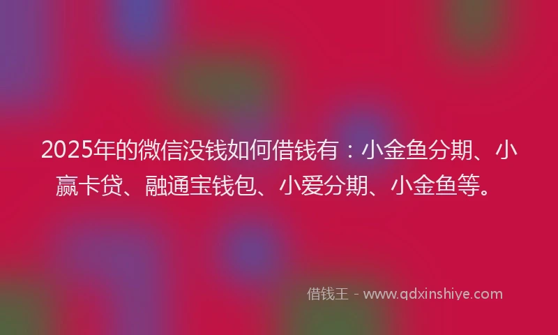 2025年的微信没钱如何借钱有：小金鱼分期、小赢卡贷、融通宝钱包、小爱分期、小金鱼等。