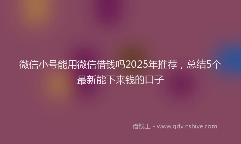 微信小号能用微信借钱吗2025年推荐，总结5个最新能下来钱的口子