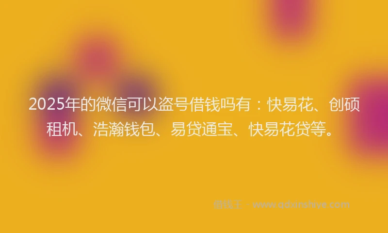 2025年的微信可以盗号借钱吗有：快易花、创硕租机、浩瀚钱包、易贷通宝、快易花贷等。