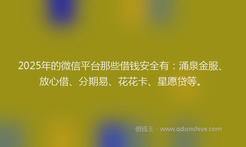 2025年的微信平台那些借钱安全有：涌泉金服、放心借、分期易、花花卡、星愿贷等。