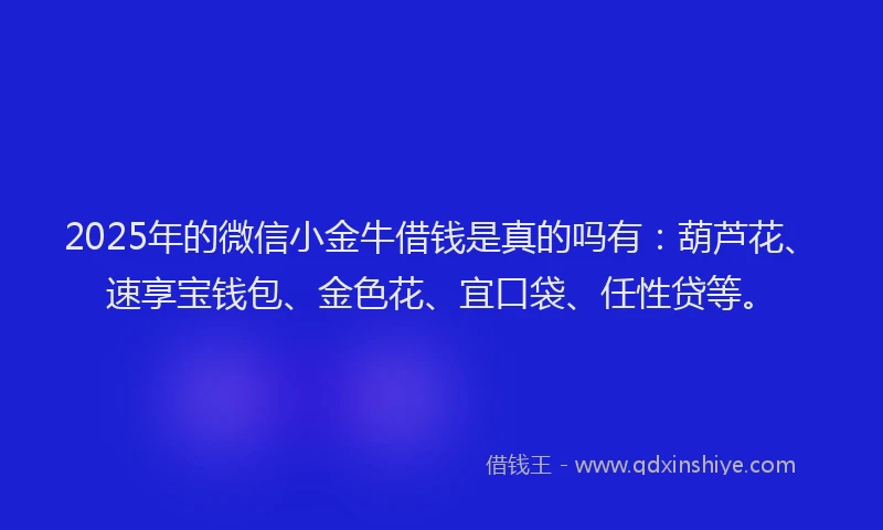 2025年的微信小金牛借钱是真的吗有：葫芦花、速享宝钱包、金色花、宜口袋、任性贷等。