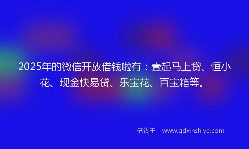 2025年的微信开放借钱啦有：壹起马上贷、恒小花、现金快易贷、乐宝花、百宝箱等。