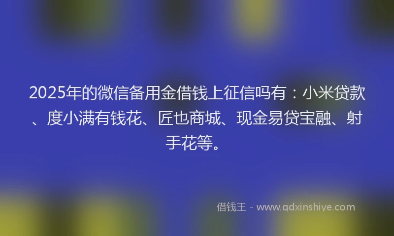 2025年的微信备用金借钱上征信吗有：小米贷款、度小满有钱花、匠也商城、现金易贷宝融、射手花等。