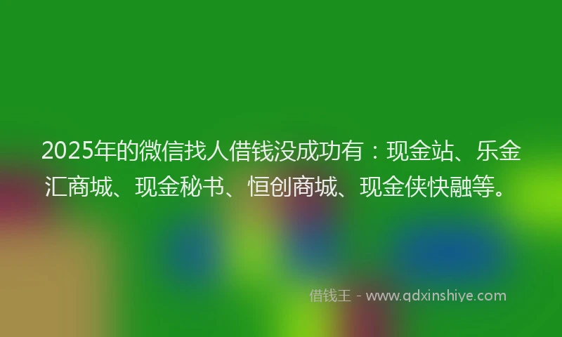 2025年的微信找人借钱没成功有：现金站、乐金汇商城、现金秘书、恒创商城、现金侠快融等。