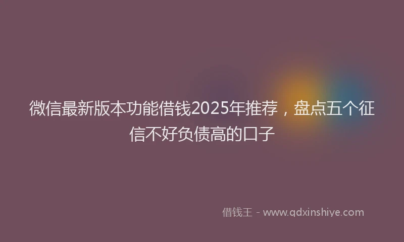 微信最新版本功能借钱2025年推荐，盘点五个征信不好负债高的口子