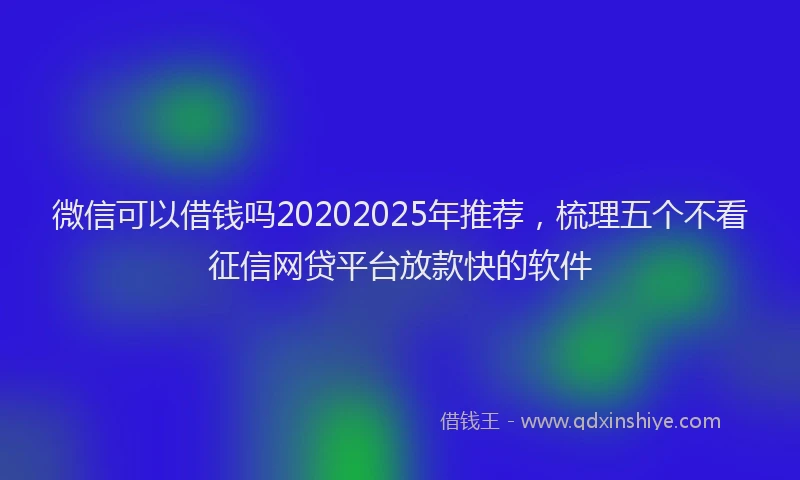 微信可以借钱吗20202025年推荐，梳理五个不看征信网贷平台放款快的软件