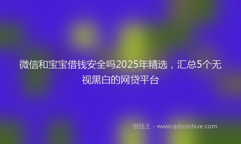 微信和宝宝借钱安全吗2025年精选，汇总5个无视黑白的网贷平台