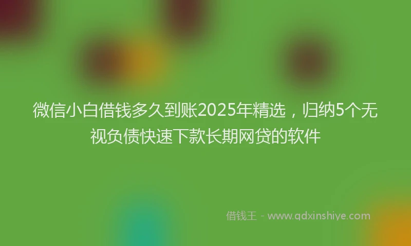 微信小白借钱多久到账2025年精选，归纳5个无视负债快速下款长期网贷的软件