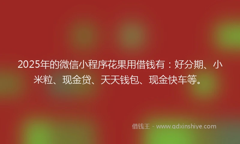 2025年的微信小程序花果用借钱有：好分期、小米粒、现金贷、天天钱包、现金快车等。