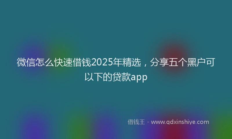 微信怎么快速借钱2025年精选，分享五个黑户可以下的贷款app